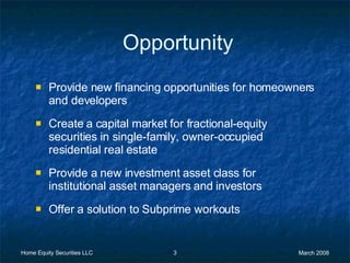 Opportunity Provide new financing opportunities for homeowners and developers Create a capital market for fractional-equity securities in single-family, owner-occupied residential real estate  Provide a new investment asset class for institutional asset managers and investors Offer a solution to Subprime workouts 