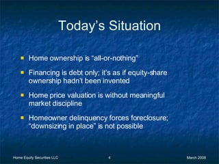 Today’s Situation Home ownership is “all-or-nothing” Financing is debt only; it’s as if equity-share ownership hadn’t been invented Home price valuation is without meaningful market discipline Homeowner delinquency forces foreclosure; “downsizing in place” is not possible 