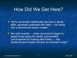 How Did We Get Here? Home ownership traditionally has been a family affair, generally supported with debt  —  but rarely with a commercial equity investor  Not until recently  —  when consumer’s began to target home equity for wealth accumulation (accompanied by soaring debt loads)  —  has fractional home equity become an important option 