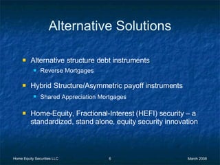 Alternative Solutions Alternative structure debt instruments Reverse Mortgages Hybrid Structure/Asymmetric payoff instruments Shared Appreciation Mortgages Home-Equity, Fractional-Interest (HEFI) security – a standardized, stand alone, equity security innovation 