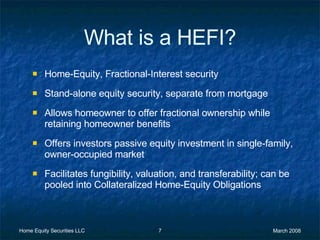 What is a HEFI? Home-Equity, Fractional-Interest security Stand-alone equity security, separate from mortgage Allows homeowner to offer fractional ownership while retaining homeowner benefits Offers investors passive equity investment in single-family, owner-occupied market Facilitates fungibility, valuation, and transferability; can be pooled into Collateralized Home-Equity Obligations  