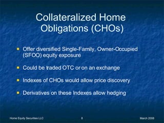 Collateralized   Home   Obligations (CHOs) Offer diversified Single-Family, Owner-Occupied (SFOO) equity exposure  Could be traded OTC or on an exchange Indexes of CHOs would allow price discovery Derivatives on these Indexes allow hedging 