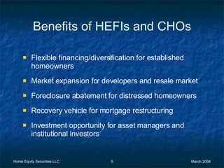 Benefits of HEFIs and CHOs Flexible financing/diversification for established homeowners Market expansion for developers and resale market Foreclosure abatement for distressed homeowners Recovery vehicle for mortgage restructuring Investment opportunity for asset managers and institutional investors 