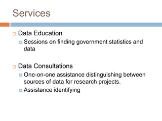 Services
 Data Education
 Sessions on finding government statistics and
data
 Data Consultations
 One-on-one assistance distinguishing between
sources of data for research projects.
 Assistance identifying
 