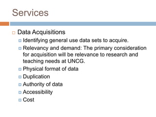 Services
 Data Acquisitions
 Identifying general use data sets to acquire.
 Relevancy and demand: The primary consideration
for acquisition will be relevance to research and
teaching needs at UNCG.
 Physical format of data
 Duplication
 Authority of data
 Accessibility
 Cost
 