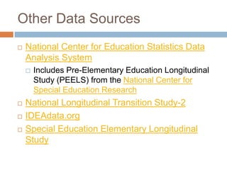 Other Data Sources
 National Center for Education Statistics Data
Analysis System
 Includes Pre-Elementary Education Longitudinal
Study (PEELS) from the National Center for
Special Education Research
 National Longitudinal Transition Study-2
 IDEAdata.org
 Special Education Elementary Longitudinal
Study
 