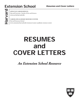 Harvard
RESUMES
and
COVER LETTERS
OFFICE OF CAREER SERVICES
Harvard University · Faculty of Arts and Sciences
www.ocs.fas.harvard.edu
CAREER AND ACADEMIC RESOURCE CENTER
Harvard Extension School
www.extension.harvard.edu/resources/career-academic-resource-center
Extension School Resumes and Cover Letters
An Extension School Resource
 