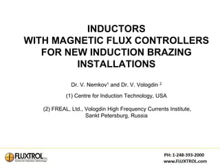 INDUCTORS
WITH MAGNETIC FLUX CONTROLLERS
   FOR NEW INDUCTION BRAZING
         INSTALLATIONS
              Dr. V. Nemkov1 and Dr. V. Vologdin 2

            (1) Centre for Induction Technology, USA

   (2) FREAL, Ltd., Vologdin High Frequency Currents Institute,
                    Sankt Petersburg, Russia
 