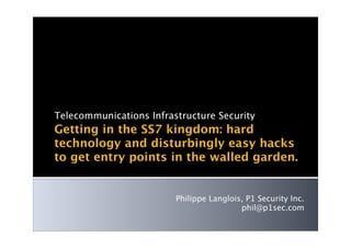 Telecommunications Infrastructure Security
Getting in the SS7 kingdom: hard
technology and disturbingly easy hacks
to get entry points in the walled garden.


                         Philippe Langlois, P1 Security Inc.
                                          phil@p1sec.com
 