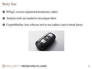 Story line
1 HiTag2: reverse-engineered proprietary cipher
2 Analytic tools are needed to investigate them
3 CryptoMiniSat: free software tool to test ciphers (and to break them)
2
 