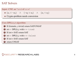 SAT Solvers
Input: CNF, an “and of or-s’
(x1 ∨ ¬x3) ∧ (¬x2 ∨ x3) ∧ (x1 ∨ x2)
Crypto-problem needs conversion
Uses DPLL(ϕ) algorithm
1 If (formula ϕ trivial) return SAT/UNSAT
2 ret ← DPLL(ϕ with v ← true)
3 If (ret = SAT) return SAT
4 ret ← DPLL(ϕ with v ← false)
5 If (ret = SAT) return SAT
6 return UNSAT
4
 