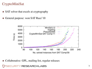 CryptoMiniSat
SAT solver that excels at cryptography
General purpose: won SAT Race’10
0
1000
2000
3000
4000
5000
6000
80 100 120 140 160 180 200 220 240
Time(s)
No. solved instances from SAT Comp’09
MiniSat 2.2
lingeling
PrecoSat465
CryptoMiniSat SAT Comp’11
Collaborative: GPL, mailing list, regular releases
7
 