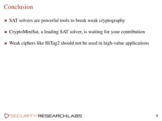Conclusion
SAT solvers are powerful tools to break weak cryptography
CryptoMiniSat, a leading SAT solver, is waiting for your contribution
Weak ciphers like HiTag2 should not be used in high-value applications
9
 