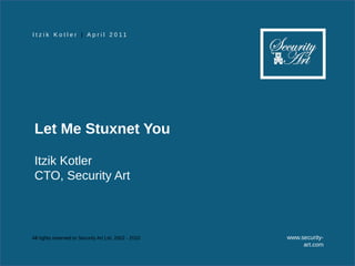 I t z i k K o t l e r | A p r i l 2 0 11




 Let Me Stuxnet You

 Itzik Kotler
 CTO, Security Art



All rights reserved to Security Art Ltd. 2002 - 2010   www.security-
                                                            art.com
 