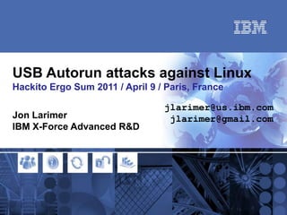 USB Autorun attacks against Linux
Hackito Ergo Sum 2011 / April 9 / Paris, France

                                 jlarimer@us.ibm.com
Jon Larimer                       jlarimer@gmail.com
IBM X-Force Advanced R&D
 