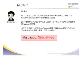 自己紹介

             原 謙治

             NTTコミュニケーションズの先端IPアーキテクチャセンタという
             R&D部門での大規模データ処理を主に担当。

@haracane    2010年頃からTwitterを中心としたソーシャルメディアの日本語解析
             にHadoopを利用。

             クチコミ分析サービスBuzzFinderの開発ではTwitter解析エンジンの
             アーキテクチャ設計・実装・テストを担当。



              好きなものは「面白いデータ」




                               Copyright © 2011 NTT Communications Co., Ltd. All Rights Reserved.   1
 