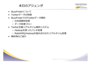 本日のアジェンダ
• BuzzFinderについて
• Twitterデータの特徴
• BuzzFinderでのTwitterデータ解析
   – 日本語解析処理
   – データ処理フロー
• Twitter全量リアルタイム解析システム
   – Hadoopを使ったバッチ処理
   – RabbitMQ/Hadoopを組み合わせたリアルタイム処理
• 解析例のご紹介




                          Copyright © 2011 NTT Communications Co., Ltd. All Rights Reserved.   2
 