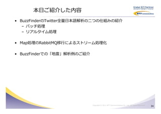 本日ご紹介した内容
• BuzzFinderのTwitter全量日本語解析の⼆つの仕組みの紹介
   – バッチ処理
   – リアルタイム処理

• Map処理のRabbitMQ移⾏によるストリーム処理化

• BuzzFinderでの「地震」解析例のご紹介




                            Copyright © 2011 NTT Communications Co., Ltd. All Rights Reserved.
                                                                                                 34
 