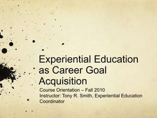 Experiential Education as Career Goal Acquisition Course Orientation – Fall 2010 Instructor: Tony R. Smith, Experiential Education Coordinator 