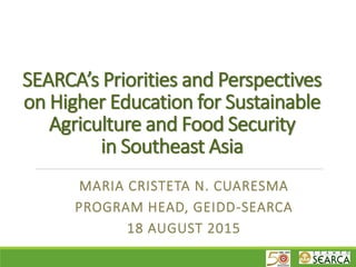 SEARCA’s Priorities and Perspectives
on Higher Education for Sustainable
Agriculture and Food Security
in Southeast Asia
MARIA CRISTETA N. CUARESMA
PROGRAM HEAD, GEIDD-SEARCA
18 AUGUST 2015
 