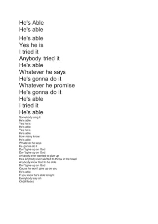 He's Able
He's able
He's able
Yes he is
I tried it
Anybody tried it
He's able
Whatever he says
He's gonna do it
Whatever he promise
He's gonna do it
He's able
I tried it
He's able
Somebody sing it
He's able
Yes he is
He's able
Yes he is
He's able
How many know
He's able
Whatever he says
He gonna do it
Don't give up on God
Don't give up on God
Anybody ever wanted to give up
Has anybody ever wanted to throw in the towel
Anybody know God to be able
Don't give up on God
Cause he won't give up on you
He's able
If you know he's able tonight
Everybody say oh
Oh(till fade)
 