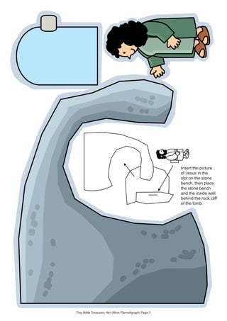 Insert the picture
                                                         of Jesus in the
                                                         slot on the stone
                                                         bench, then place
                                                         the stone bench
                                                         and the inside wall
                                                         behind the rock cliff
                                                         of the tomb.




Tiny Bible Treasures: He’s Alive. Flannelgraph. Page 3
 