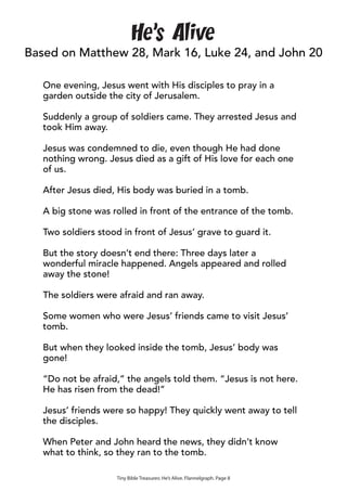 He’s Alive
Based on Matthew 28, Mark 16, Luke 24, and John 20

   One evening, Jesus went with His disciples to pray in a
   garden outside the city of Jerusalem.

   Suddenly a group of soldiers came. They arrested Jesus and
   took Him away.

   Jesus was condemned to die, even though He had done
   nothing wrong. Jesus died as a gift of His love for each one
   of us.

   After Jesus died, His body was buried in a tomb.

   A big stone was rolled in front of the entrance of the tomb.

   Two soldiers stood in front of Jesus’ grave to guard it.

   But the story doesn’t end there: Three days later a
   wonderful miracle happened. Angels appeared and rolled
   away the stone!

   The soldiers were afraid and ran away.

   Some women who were Jesus’ friends came to visit Jesus’
   tomb.

   But when they looked inside the tomb, Jesus’ body was
   gone!

   “Do not be afraid,” the angels told them. “Jesus is not here.
   He has risen from the dead!”

   Jesus’ friends were so happy! They quickly went away to tell
   the disciples.

   When Peter and John heard the news, they didn’t know
   what to think, so they ran to the tomb.

                     Tiny Bible Treasures: He’s Alive. Flannelgraph. Page 8
 