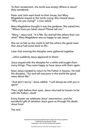 To their amazement, the tomb was empty! Where is Jesus?
they wondered.
Peter and John went back to their house, but Mary
Magdalene stayed at the tomb crying. She missed Jesus.
“Why are you crying?” a man asked.
Mary Magdalene thought it was the gardener. She asked him,
“Where have you taken Jesus? Please tell me.”
“Mary,” Jesus said. “It is Me. Go and tell the others that I am
alive!” Mary Magdalene was so happy to see Jesus!
She ran as fast as she could to tell the others the good news
that Jesus had come back to life.
Later that evening the disciples were gathered together
...when suddenly Jesus appeared to them!
Jesus stayed with the disciples for a while and taught them
many things. They were happy to have Jesus with them again.
Soon Jesus needed to return to His Father in heaven. He told
His disciples, “Go and tell everyone in the world the good
news about Me.”
“And don’t worry,” Jesus added. “I will always be with you in
spirit!”
Then, right before their eyes, Jesus returned to heaven to be
with His Father—God!
Every Easter we celebrate Jesus’ resurrection, and the
wonderful gift of salvation Jesus gave us through His death.
Jesus lives!
The end
Tiny Bible Treasures: He’s Alive. Flannelgraph. Page 9
Authored and illustrated by Didier Martin. Design by Christia Copeland.
Published by My Wonder Studio.
Copyright © 2011 by The Family International
 