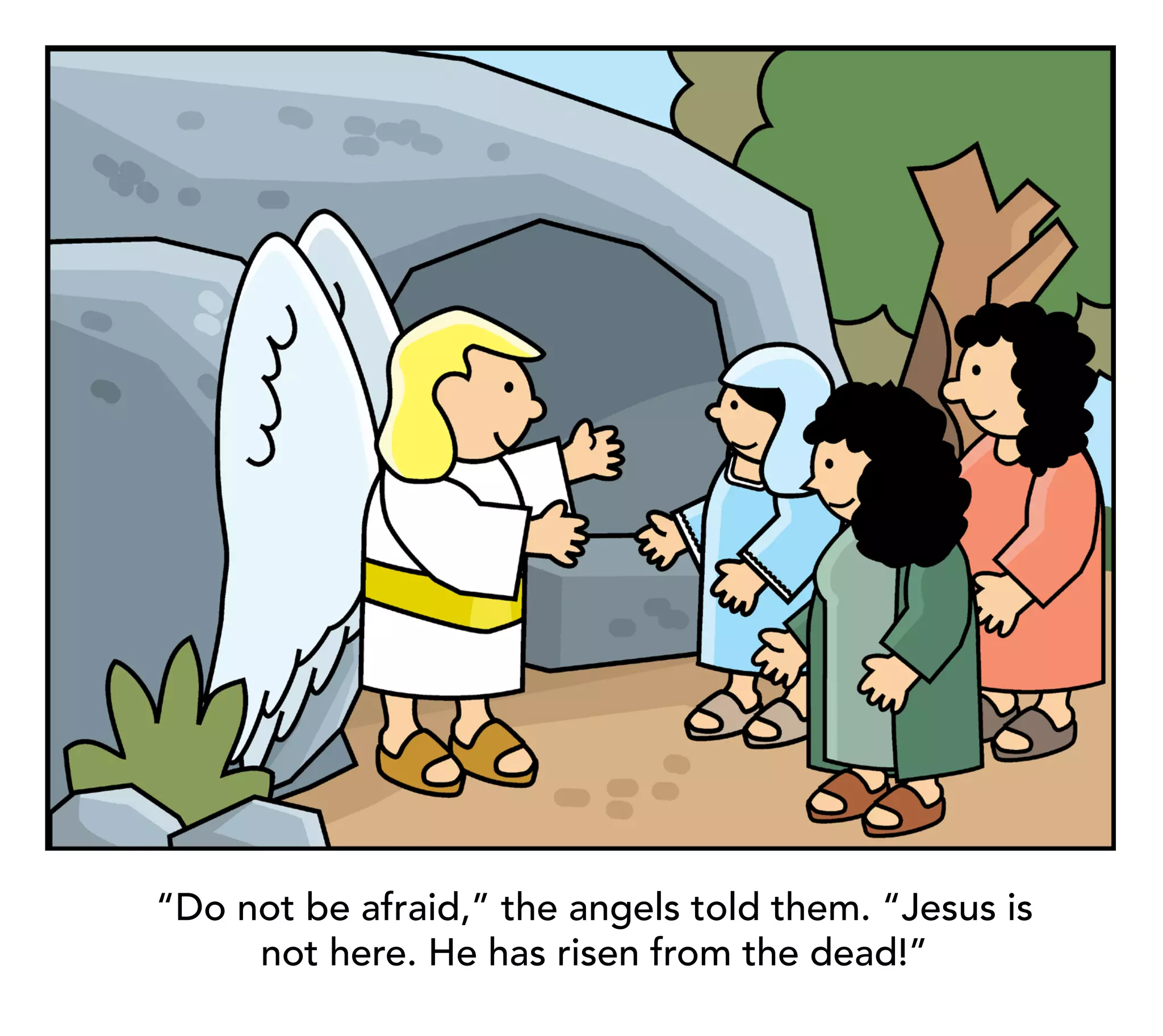 “Do not be afraid,” the angels told them. “Jesus is
     not here. He has risen from the dead!”
 