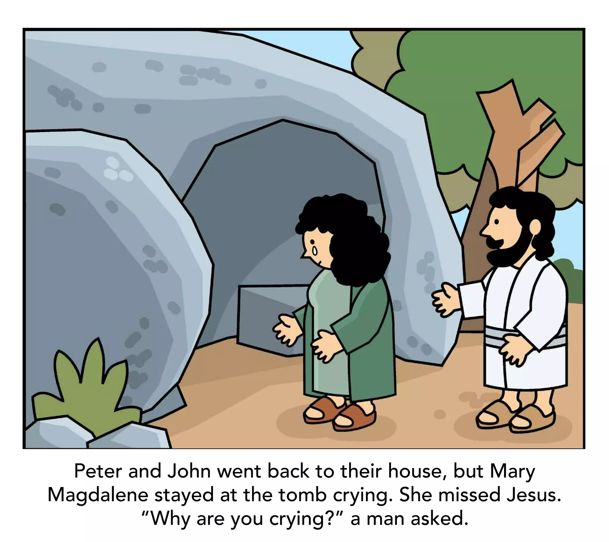 Peter and John went back to their house, but Mary
Magdalene stayed at the tomb crying. She missed Jesus.
         “Why are you crying?” a man asked.
 