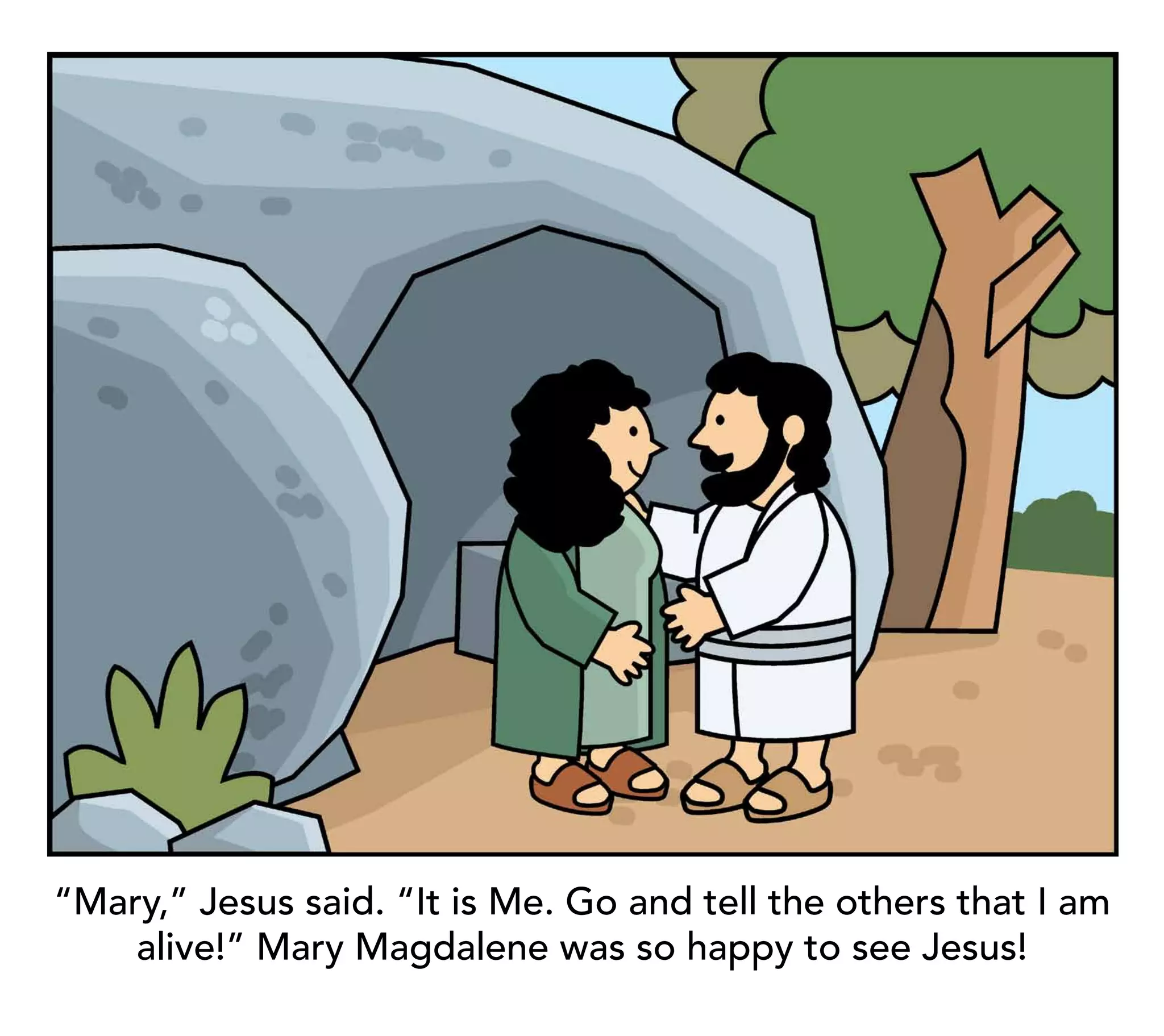 “Mary,” Jesus said. “It is Me. Go and tell the others that I am
    alive!” Mary Magdalene was so happy to see Jesus!
 