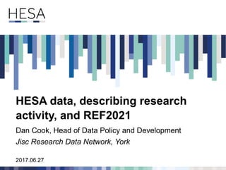 2017.06.27
HESA data, describing research
activity, and REF2021
Dan Cook, Head of Data Policy and Development
Jisc Research Data Network, York
 
