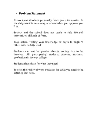 - Problem	
  Statement	
  
	
  
At	
  work	
  one	
  develops	
  personally:	
  have	
  goals,	
  teammates.	
  In	
  
the	
  daily	
  work	
  is	
  examining,	
  at	
  school	
  when	
  you	
  approve	
  you	
  
free.	
  
	
  
Society	
   and	
   the	
   school	
   does	
   not	
   teach	
   to	
   risk.	
   We	
   sell	
  
insecurities,	
  all	
  kinds	
  of	
  fears.	
  
	
  
Take	
   action.	
   Testing	
   your	
   knowledge	
   or	
   begin	
   to	
   acquire	
  
other	
  skills	
  in	
  daily	
  work.	
  
	
  
Students	
   can	
   not	
   be	
   passive	
   objects,	
   society	
   has	
   to	
   be	
  
involved.	
   All	
   participating	
   students,	
   parents,	
   teachers,	
  
professionals,	
  society,	
  college.	
  
	
  
Students	
  should	
  ask	
  for	
  what	
  they	
  need.	
  
	
  
Society,	
  the	
  reality	
  of	
  work	
  must	
  ask	
  for	
  what	
  you	
  need	
  to	
  be	
  
satisfied	
  that	
  need.	
  
 