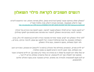 ‫דגשים חשובים לקראת מילוי השאלון‬
‫*השאלון ימולא בשיתוף מבוגר )מחנך/הורה/איש צוות(, כחלק משיחה אישית. זוהי הזדמנות ליצירת‬
                        ‫קשר ודיאלוג משמעותי. מצורפת חוברת דיאלוג מורה תלמיד )שפ"י(‬
         ‫‪http://cms.education.gov.il/NR/rdonlyres/3D59B996-01ED-4BF5-AB3B-AD2A4D6F165D/79657/dialoguemoretalmid.pdf‬‬



     ‫*יש לבקש אישורי הורים למילוי השאלון )מעבר לאישור, חשוב לשתף את ההורים בכל תהליך‬
    ‫המיפוי: להציג בפניהם את השאלון, להסביר את מטרותיו ואם מתאים אף לשתף במילויו(.‬

   ‫*לפני מילוי השאלון רצוי לערוך מספר שחריות ומפגשי הנחייה למורים )בהתאמה לפי גיל(, סביב‬
‫השאלות המוצגות, על מנת שהתלמיד/המורה יוכל לחשוב עם עצמו, להיעזר בכיתה, בהורים...‬
                                 ‫ולא ייתקל בשאלות, בפעם הראשונה, בעת מילוי השאלון.‬

 ‫*יש ילדים ומורים, הנמצאים בתחילתו של התהליך )כיתות א' לדוגמא( ויש מנוסים, המכירים היטב‬
                             ‫את השאלות. מאד חשוב להיות רגישים למקום בו נמצא התלמיד.‬
 ‫יש כאלו שלא ירצו לענות על שאלה זו או אחרת וזה בסדר )רק סמנו קו(. יש ילדים שיצטרכו הסבר‬
         ‫מותאם יותר לשאלה ואף יזכו לדוגמאות, יש כאלו שיצטרכו שאלות ביניים ל'ריכוך'...‬
      ‫יש לכם מקום לאוטונומיה ולבחירה מה מתאים. המידע המצטבר מגיע בסוף התהליך אליכם‬
                                                                           ‫ולשימושכם.‬
 