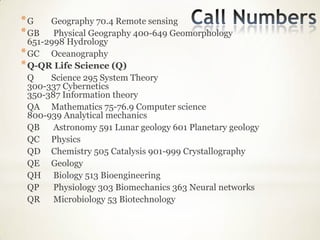 *G     Geography 70.4 Remote sensing
* GB    Physical Geography 400-649 Geomorphology
  651-2998 Hydrology
* GC Oceanography
* Q-QR Life Science (Q)
  Q    Science 295 System Theory
  300-337 Cybernetics
  350-387 Information theory
  QA Mathematics 75-76.9 Computer science
  800-939 Analytical mechanics
  QB    Astronomy 591 Lunar geology 601 Planetary geology
  QC Physics
  QD Chemistry 505 Catalysis 901-999 Crystallography
  QE Geology
  QH Biology 513 Bioengineering
  QP    Physiology 303 Biomechanics 363 Neural networks
  QR Microbiology 53 Biotechnology
 