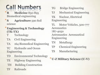 TG    Bridge Engineering
*R    Medicine 850-895              TJ   Mechanical Engineering
 Biomedical engineering             TK Nuclear, Electrical
*S     Agriculture 590 Soil         Engineering
 science                            TL Motor Vehicles, 500-777
* Engineering & Technology          Aeronautics
 (TK-TX)                            787-4050
 T    Technology                    Astronautics Aeronautical
                                    Engineering
 TA   Civil Engineering
                                    TN   Metallurgy
 TA   164 Biomedical Engineering
                                    TP   Chemical Engineering
 TC Hydraulic and Ocean
 Engineering                        TS   Manufacturing
 TD   Environmental Technology
 TE   Highway Engineering
                                   * U-Z Military Science (U-V)
 TH    Building Construction
 TF   Railroads
 