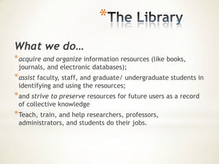 *
What we do…
* acquire and organize information resources (like books,
 journals, and electronic databases);
* assist faculty, staff, and graduate/ undergraduate students in
 identifying and using the resources;
* and strive to preserve resources for future users as a record
 of collective knowledge
* Teach, train, and help researchers, professors,
 administrators, and students do their jobs.
 