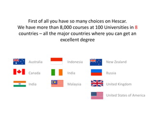 or go and look for courses hereFirst of all you have so many choices on Hescar. We have more than 8,000 courses at 100 Universities in 8 countries – all the major countries where you can get an excellent degree		Australia				Indonesia				New Zealand				Canada				India				Russia					India				Malaysia				United Kingdom												United States of America