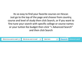 Its so easy to find your favorite courses on Hescar.Just go to the top of the page and choose from country, course and level of study then click Search, or if you want to fine tune your search with specific college or course names or your tuition fee budget then click “+ Advanced Search” and then click Search 