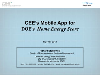 HEScore
                                                                           Mobile App




 CEE’s Mobile App for
DOE’s Home Energy Score

                           May 10, 2012


                       Richard Szydlowski
          Director of Engineering and Business Development
                Center for Energy and Environment
                   212 3rd Avenue North, Suite 560
                   Minneapolis, Minnesota 55401
Work: 612.335.5862   Mobile: 612.747.6726   email: rszydlowski@mncee.org
 