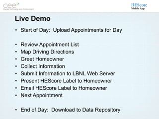 HEScore
                                              Mobile App



Live Demo
• Start of Day: Upload Appointments for Day

•   Review Appointment List
•   Map Driving Directions
•   Greet Homeowner
•   Collect Information
•   Submit Information to LBNL Web Server
•   Present HEScore Label to Homeowner
•   Email HEScore Label to Homeowner
•   Next Appointment

• End of Day: Download to Data Repository
 