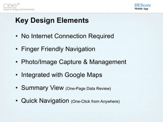 HEScore
                                               Mobile App



Key Design Elements

• No Internet Connection Required

• Finger Friendly Navigation

• Photo/Image Capture & Management

• Integrated with Google Maps

• Summary View (One-Page Data Review)

• Quick Navigation (One-Click from Anywhere)
 