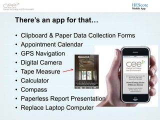 HEScore
                                         Mobile App



There’s an app for that…

•   Clipboard & Paper Data Collection Forms
•   Appointment Calendar
•   GPS Navigation
•   Digital Camera
•   Tape Measure
•   Calculator
•   Compass
•   Paperless Report Presentation
•   Replace Laptop Computer
 