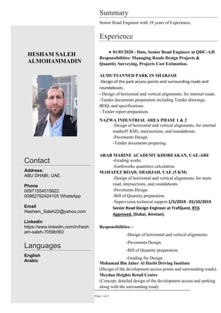 MAY 2023 Page 1 of 4
HESHAM SALEH
ALMOHAMMADIN
Contact
Address:
ABU DHABI, UAE.
Phone
00971554515622
00962782424105 WhatsApp
Email
Hesham_Saleh22@yahoo.com
Linkedin
https://www.linkedin.com/in/hesh
am-saleh-7059b562
Languages
English
Arabic
Summary
Senior Road Engineer with 18 years of Experience.
Experience
● 01/03/2020 - Date, Senior Road Engineer at QHC-AJI
Responsibilities: Managing Roads Design Projects &
Quantity Surveying, Projects Cost Estimation.
ALMUTSANNED PARK IN SHARJAH
-Design of the park access points and surrounding roads and
roundabouts.
- Design of horizontal and vertical alignments, for internal roads.
-Tender documents preparation including Tender drawings,
BOQ, and specifications.
- Tender report preparation.
NAZWA INDUSTRIAL AREA PHASE 1 & 2
-Design of horizontal and vertical alignments, for internal
roads(45 KM), intersections, and roundabouts.
-Pavements Design.
-Tender documents preparing.
ARAB MARINE ACADEMY KHORFAKAN, UAE-ARE
-Grading works
-Earthworks quantities calculation.
MAHAFEZ ROAD, SHARJAH, UAE (5 KM)
-Design of horizontal and vertical alignments, for main
road, intersections, and roundabouts.
-Pavements Design.
-Bill of Quantity preparation.
-Supervision technical support.1/5/2019 - 01/10/2019
Senior Road Design Engineer at TrafQuest, RTA
Approved, (Dubai, Amman).
Responsibilities: -
-Design of horizontal and vertical alignments.
-Pavements Design.
-Bill of Quantity preparation.
-Grading for Design.
Mohamad Bin Jaber Al Harbi Driving Institute
(Design of the development access points and surrounding roads).
Meydan Heights Retail Centre
(Concept, detailed design of the development access and parking
along with the surrounding road).
 