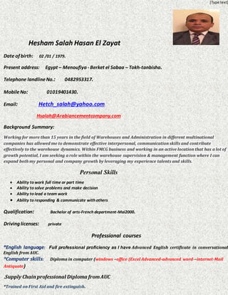 [Type text]
Hesham Salah Hasan El Zayat
Date of birth: 02 /01 / 1979.
Present address: Egypt – Menoufiya - Berket el Sabaa – Tokh-tanbisha.
Telephone landlineNo.: 0482953317.
MobileNo: 01019401430.
.Hetch_salah@yahoo.com:Email
Hsalah@Arabiancementcompany.com
Background Summary:
and Administration in different multinationalWarehousesWorking for more than 15 years in the field of
ributecompanies has allowed me to demonstrate effective interpersonal, communication skills and cont
dynamics. Within FMCG business and working in an active location that has a lot ofeffectively to the warehouse
growth potential, I am seeking a role within the warehouse supervision & management function where I can
.nce talents and skillsexpand both my personal and company growth by leveraging my experie
Qualification: Bachelor of arts-French department-Mai2000.
Driving licenses: private
Professional courses
*English language: Full professional proficiency as I have Advanced English certificate in conversational
English from AUC.
*Computer skills: Diploma in computer (windows –office (Excel Advanced-advanced word-–internet-Mail
Antiquate)
Supply Chain professional Diploma fromAUC.
*Trained on First Aid and fire extinguish.
Personal Skills
 Ability to work full time or part time
 Ability to solve problems and make decision
 Ability to lead a team work
 Ability to responding & communicate with others
 