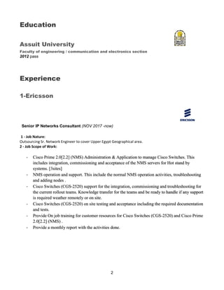 2
Education
Assuit University
Faculty of engineering / communication and electronics section
2012 pass
Experience
1-Ericsson
Senior IP Networks Consultant (NOV 2017 -now)
1 - Job Nature:
Outsourcing Sr. Network Engineer to cover Upper Egypt Geographical area.
2 - Job Scope of Work:
- Cisco Prime 2.0[2.2] (NMS) Administration & Application to manage Cisco Switches. This
includes integration, commissioning and acceptance of the NMS servers for Hot stand by
systems. [3sites]
- NMS operation and support. This include the normal NMS operation activities, troubleshooting
and adding nodes .
- Cisco Switches (CGS-2520) support for the integration, commissioning and troubleshooting for
the current rollout teams. Knowledge transfer for the teams and be ready to handle if any support
is required weather remotely or on site.
- Cisco Switches (CGS-2520) on site testing and acceptance including the required documentation
and tests.
- Provide On job training for customer resources for Cisco Switches (CGS-2520) and Cisco Prime
2.0[2.2] (NMS) .
- Provide a monthly report with the activities done.
 
