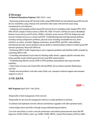 3
2-Orange
IP Network Operations Engineer (DEC 2016 – now)
- Monitoring mobinil group ISP network traffic using OSSRADAR tool and mobinil group ISP network
devices reachability using whatsup tools and inform other teams with network issues using
communication tool (linksync).
- configuring and managing mobinil group ISP network devices including routers Juniper (M7i, M10,
M40, M320) ,Juniper E-Series routers as ERX-705, ERX-710 and E-320 that are used as Broadband
Remote Access Servers and IP termin, IPDSLs (Alcatel), access servers (TNT) for dialup users and
network extenders devices as overture and ENE. Troubleshooting and resolving network problems
including routing configuration problems, physical issues including unreachable devices, down
interfaces on routers ,extenders flapping connections, alcatel IPDSL and DSL cards problems,
international provider circuits problems and any global or internal problem related to mobinil group ISP
network reported by Microsoft CRM tool.
- Performing MPLS Traffic Engineering to solve congestion problems and distribute traffic normally by
controlling MPLS LSPs.
- Controlling international circuit status by blocking traffic attacks, suppress specific networks from
being reachable inside mobinil group network using BGP export policies.
- Troubleshooting Martini circuits (LDP L2VPN) problems and problems that cause networks
instability.
- Check status of routers and Alcatel DSLAM and IPDSL devices before and after Maintenance
activities.
- Handle network problems with other teams (field, core, enterprise technical support and consumer
support) to solve it.
3-TE DATA
NOC Engineer (April 2016 – Nov 2016)
-Responsible of fault management of the network.
-Responsible for the network management software to isolate problems in real-time.
-Coordinate and implement network software and hardware upgrades with other operation teams.
-Acknowledge alarms and follow through using troubleshooting procedures.
-Use tools and utilities to resolve network performance and related system/network issues like HP
Openview (NNM, NNMi), what’s up, N2000, T2000, MRTG, Alcatel Work Station (AWS & AMS)
 