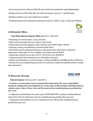 4
-Access network devices (Routers/DSLAMs and switches) for maintenance and troubleshooting.
-Dealing with Cisco (7200-7600-10K-12K-ASR) and Juniper routers M , T and MX series.
-Handling escalation cases with vendor (Cisco-Juniper)
-Troubleshooting local & international transmission links (E1, STM-xx, Gigs, 10 Gigs and 100Gigs)
4-Etisalat Misr
Front Office Network Engineer (NOC) (May 2015 – Mar 2016)
• Monitoring for network alarms, events, and faults.
• Multi vendor knowledge (Ericsson, Huawei, and Alcatel).
• Monitoring all network equipment, nodes, and links such as(OSN, Metro, NE40s)
• Notifying, creating, and updating for network trouble tickets.
• Monitoring network equipment performance using special tools which observe end points,
transmission, traffic paths, 2G-3G availability, and wireless network (WIFI).
• Monitoring on special servers like (CACTI, TACACAS, AAA, RADIUS).
• Assign and guide Field maintenance in site till problem restoration.
• Monitor and troubleshoot on network Routers, switches and BRASs, and SBRs and all its POS ports.
• Perform level one troubleshooting and notify the second level whether the problem solved or it needs
there intervention.
5-Siscom Group
Network Engineer (February 2015 – April 2015)
- I worked as a team member in the communications department. My work responsibilities
include the configuration and installation for various types of xDSL products including Hatteras,
schmid watson, Aethra, Patton, Selta and Procsend and also troubleshooting any problem that
may occur.
- Configuration and installation for various types of PDH/SDH/STM-1 products including Hatteras,
Anda, Orion Telecom and Overture and also troubleshooting any problem that may occur.
- Configuration and installation for active components (Cisco, HP) and also troubleshooting any
problem that may occur.
 