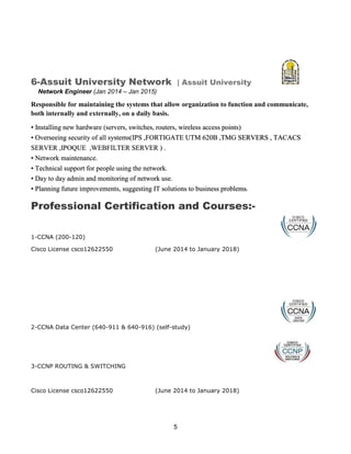 5
6-Assuit University Network | Assuit University
Network Engineer (Jan 2014 – Jan 2015)
Responsible for maintaining the systems that allow organization to function and communicate,
both internally and externally, on a daily basis.
• Installing new hardware (servers, switches, routers, wireless access points)
• Overseeing security of all systems(IPS ,FORTIGATE UTM 620B ,TMG SERVERS , TACACS
SERVER ,IPOQUE ,WEBFILTER SERVER ) .
• Network maintenance.
• Technical support for people using the network.
• Day to day admin and monitoring of network use.
• Planning future improvements, suggesting IT solutions to business problems.
Professional Certification and Courses:-
1-CCNA (200-120)
Cisco License csco12622550 (June 2014 to January 2018)
2-CCNA Data Center (640-911 & 640-916) (self-study)
3-CCNP ROUTING & SWITCHING
Cisco License csco12622550 (June 2014 to January 2018)
 