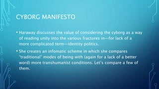 CYBORG MANIFESTO
• Haraway discusses the value of considering the cyborg as a way
of reading unity into the various fractures in—for lack of a
more complicated term—identity politics.
• She creates an infomatic scheme in which she compares
“traditional” modes of being with (again for a lack of a better
word) more transhumanist conditions. Let’s compare a few of
them.
 